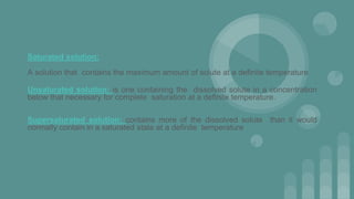 Saturated solution:
A solution that contains the maximum amount of solute at a definite temperature
Unsaturated solution: is one containing the dissolved solute in a concentration
below that necessary for complete saturation at a definite temperature.
Supersaturated solution: contains more of the dissolved solute than it would
normally contain in a saturated state at a definite temperature
 