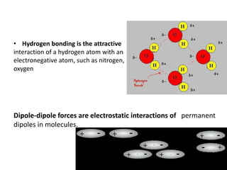 • Hydrogen bonding is the attractive
interaction of a hydrogen atom with an
electronegative atom, such as nitrogen,
oxygen
Dipole-dipole forces are electrostatic interactions of permanent
dipoles in molecules.
 