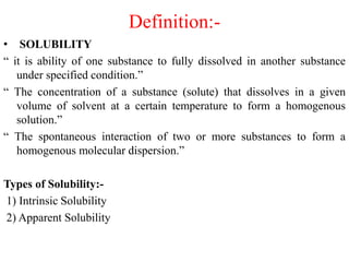 Definition:-
• SOLUBILITY
“ it is ability of one substance to fully dissolved in another substance
under specified condition.”
“ The concentration of a substance (solute) that dissolves in a given
volume of solvent at a certain temperature to form a homogenous
solution.”
“ The spontaneous interaction of two or more substances to form a
homogenous molecular dispersion.”
Types of Solubility:-
1) Intrinsic Solubility
2) Apparent Solubility
 