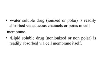 • •water soluble drug (ionized or polar) is readily
absorbed via aqueous channels or pores in cell
membrane.
• •Lipid soluble drug (nonionized or non polar) is
readily absorbed via cell membrane itself.
 