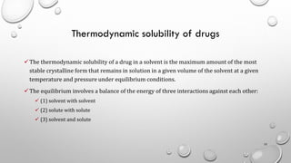 Thermodynamic solubility of drugs
✓The thermodynamic solubility of a drug in a solvent is the maximum amount of the most
stable crystalline form that remains in solution in a given volume of the solvent at a given
temperature and pressure under equilibrium conditions.
✓The equilibrium involves a balance of the energy of three interactions against each other:
✓ (1) solvent with solvent
✓ (2) solute with solute
✓ (3) solvent and solute
10
 