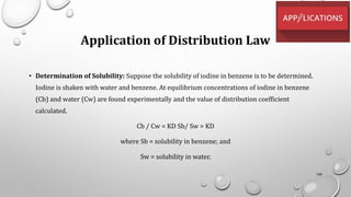 Application of Distribution Law
• Determination of Solubility: Suppose the solubility of iodine in benzene is to be determined.
Iodine is shaken with water and benzene. At equilibrium concentrations of iodine in benzene
(Cb) and water (Cw) are found experimentally and the value of distribution coefficient
calculated.
Cb / Cw = KD Sb/ Sw = KD
where Sb = solubility in benzene; and
Sw = solubility in water.
100
 