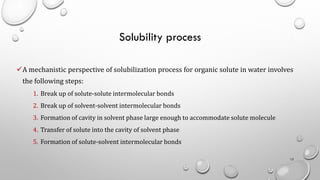 Solubility process
✓A mechanistic perspective of solubilization process for organic solute in water involves
the following steps:
1. Break up of solute-solute intermolecular bonds
2. Break up of solvent-solvent intermolecular bonds
3. Formation of cavity in solvent phase large enough to accommodate solute molecule
4. Transfer of solute into the cavity of solvent phase
5. Formation of solute-solvent intermolecular bonds
12
 