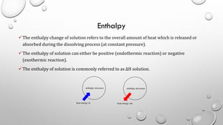Enthalpy
✓The enthalpy change of solution refers to the overall amount of heat which is released or
absorbed during the dissolving process (at constant pressure).
✓The enthalpy of solution can either be positive (endothermic reaction) or negative
(exothermic reaction).
✓The enthalpy of solution is commonly referred to as ΔH solution.
14
 