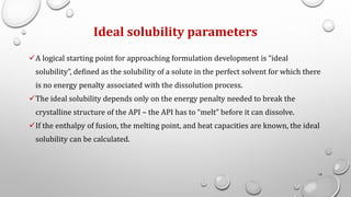 Ideal solubility parameters
✓A logical starting point for approaching formulation development is “ideal
solubility”, defined as the solubility of a solute in the perfect solvent for which there
is no energy penalty associated with the dissolution process.
✓The ideal solubility depends only on the energy penalty needed to break the
crystalline structure of the API – the API has to “melt” before it can dissolve.
✓If the enthalpy of fusion, the melting point, and heat capacities are known, the ideal
solubility can be calculated.
16
 
