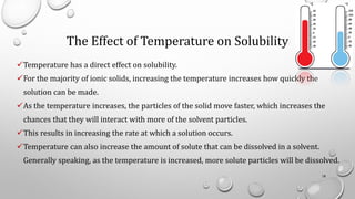 The Effect of Temperature on Solubility
✓Temperature has a direct effect on solubility.
✓For the majority of ionic solids, increasing the temperature increases how quickly the
solution can be made.
✓As the temperature increases, the particles of the solid move faster, which increases the
chances that they will interact with more of the solvent particles.
✓This results in increasing the rate at which a solution occurs.
✓Temperature can also increase the amount of solute that can be dissolved in a solvent.
Generally speaking, as the temperature is increased, more solute particles will be dissolved.
18
 