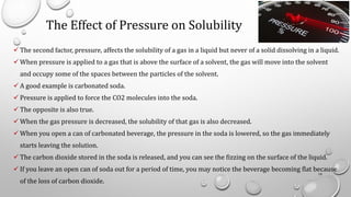 The Effect of Pressure on Solubility
✓ The second factor, pressure, affects the solubility of a gas in a liquid but never of a solid dissolving in a liquid.
✓ When pressure is applied to a gas that is above the surface of a solvent, the gas will move into the solvent
and occupy some of the spaces between the particles of the solvent.
✓ A good example is carbonated soda.
✓ Pressure is applied to force the CO2 molecules into the soda.
✓ The opposite is also true.
✓ When the gas pressure is decreased, the solubility of that gas is also decreased.
✓ When you open a can of carbonated beverage, the pressure in the soda is lowered, so the gas immediately
starts leaving the solution.
✓ The carbon dioxide stored in the soda is released, and you can see the fizzing on the surface of the liquid.
✓ If you leave an open can of soda out for a period of time, you may notice the beverage becoming flat because
of the loss of carbon dioxide.
19
 