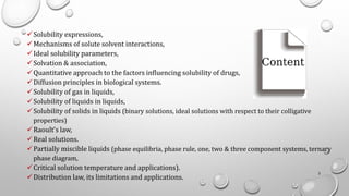 ✓Solubility expressions,
✓Mechanisms of solute solvent interactions,
✓Ideal solubility parameters,
✓Solvation & association,
✓Quantitative approach to the factors influencing solubility of drugs,
✓Diffusion principles in biological systems.
✓Solubility of gas in liquids,
✓Solubility of liquids in liquids,
✓Solubility of solids in liquids (binary solutions, ideal solutions with respect to their colligative
properties)
✓Raoult’s law,
✓Real solutions.
✓Partially miscible liquids (phase equilibria, phase rule, one, two & three component systems, ternary
phase diagram,
✓Critical solution temperature and applications).
✓Distribution law, its limitations and applications.
2
 