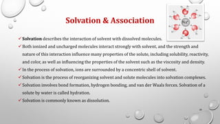 Solvation & Association
✓Solvation describes the interaction of solvent with dissolved molecules.
✓Both ionized and uncharged molecules interact strongly with solvent, and the strength and
nature of this interaction influence many properties of the solute, including solubility, reactivity,
and color, as well as influencing the properties of the solvent such as the viscosity and density.
✓In the process of solvation, ions are surrounded by a concentric shell of solvent.
✓Solvation is the process of reorganizing solvent and solute molecules into solvation complexes.
✓Solvation involves bond formation, hydrogen bonding, and van der Waals forces. Solvation of a
solute by water is called hydration.
✓Solvation is commonly known as dissolution.
20
 