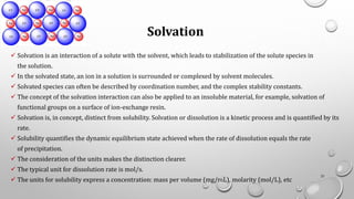 Solvation
✓ Solvation is an interaction of a solute with the solvent, which leads to stabilization of the solute species in
the solution.
✓ In the solvated state, an ion in a solution is surrounded or complexed by solvent molecules.
✓ Solvated species can often be described by coordination number, and the complex stability constants.
✓ The concept of the solvation interaction can also be applied to an insoluble material, for example, solvation of
functional groups on a surface of ion-exchange resin.
✓ Solvation is, in concept, distinct from solubility. Solvation or dissolution is a kinetic process and is quantified by its
rate.
✓ Solubility quantifies the dynamic equilibrium state achieved when the rate of dissolution equals the rate
of precipitation.
✓ The consideration of the units makes the distinction clearer.
✓ The typical unit for dissolution rate is mol/s.
✓ The units for solubility express a concentration: mass per volume (mg/mL), molarity (mol/L), etc
21
 