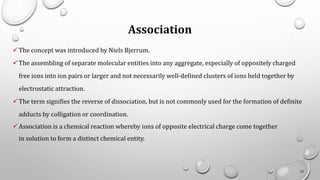Association
✓The concept was introduced by Niels Bjerrum.
✓The assembling of separate molecular entities into any aggregate, especially of oppositely charged
free ions into ion pairs or larger and not necessarily well-defined clusters of ions held together by
electrostatic attraction.
✓The term signifies the reverse of dissociation, but is not commonly used for the formation of definite
adducts by colligation or coordination.
✓Association is a chemical reaction whereby ions of opposite electrical charge come together
in solution to form a distinct chemical entity.
22
 