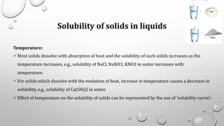Solubility of solids in liquids
Temperature:
✓Most solids dissolve with absorption of heat and the solubility of such solids increases as the
temperature increases, e.g., solubility of NaCl, NaNO3, KNO3 in water increases with
temperature.
✓For solids which dissolve with the evolution of heat, increase in temperature causes a decrease in
solubility, e.g., solubility of Ca(OH)2 in water.
✓Effect of temperature on the solubility of solids can be represented by the use of ‘solubility curve’.
24
 