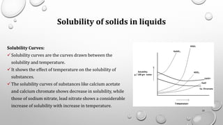 Solubility of solids in liquids
Solubility Curves:
✓Solubility curves are the curves drawn between the
solubility and temperature.
✓It shows the effect of temperature on the solubility of
substances.
✓The solubility curves of substances like calcium acetate
and calcium chromate shows decrease in solubility, while
those of sodium nitrate, lead nitrate shows a considerable
increase of solubility with increase in temperature.
25
 