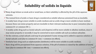 Solubility of solids in liquids
✓ Many drugs behave as weak acid or weak base, so their solubility is affected by the pH of the aqueous
solvents.
✓ The ionized form of acidic or basic drug is considered as soluble whereas unionized from as insoluble.
✓ A weakly basic drug is more soluble in acidic medium and an acidic drug is more soluble in basic medium
because these can ionize properly and are insoluble in their relevant medium due to poor ionization (due to
common H+ or common OH- ).
✓ A weakly acidic drug such as Acetyl salicylic acid (Aspirin) will be more soluble in alkaline medium, since it
may ionize properly or secondly it may be converted to more soluble salt such as sodium salicylate.
✓ On the contrary, acetyl salicylic acid may be precipitated if some strong acid is added to aqueous solution of
Acetyl salicylic acid (due to common H+ ions → common ion effect).
✓ Similarly basic drug such as sulphonamide (Antibiotic) will be more soluble in acidic medium.
✓ Basic drug will be precipitated from aqueous solution, if the pH of solution is raised by the addition of strong
base (due to common OH- ions → common ion effect).
26
 