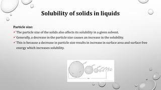 Solubility of solids in liquids
Particle size:
✓The particle size of the solids also affects its solubility in a given solvent.
✓Generally, a decrease in the particle size causes an increase in the solubility.
✓This is because a decrease in particle size results in increase in surface area and surface free
energy which increases solubility.
27
 