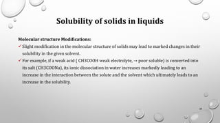 Solubility of solids in liquids
Molecular structure Modifications:
✓Slight modification in the molecular structure of solids may lead to marked changes in their
solubility in the given solvent.
✓For example, if a weak acid ( CH3COOH weak electrolyte, → poor soluble) is converted into
its salt (CH3COONa), its ionic dissociation in water increases markedly leading to an
increase in the interaction between the solute and the solvent which ultimately leads to an
increase in the solubility.
28
 