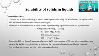 Solubility of solids in liquids
Common ion effect:
• “The process in which solubility of a weak electrolyte is reduced by the addition of a strong electrolyte
which has common ion to that of weak electrolyte”.
• Ionization of sodium chloride in water can be represented by equilibrium constant expression as:
NaCl (Solid) ↔ Na+ (aq ) + Cl- (aq)
Kc = [Na+] [Cl-] / [NaCl]
HCl ionizes in water as:
HCl ↔ H+(aq) + Cl- (aq)
• On passing HCl gas through aqueous solution of NaCl , concentration of Cl- ions is increased, therefore
some of the NaCl is precipitated out to maintain the constant value of the equilibrium constant.
• This is called as common ion effect which reduces solubility.
30
 