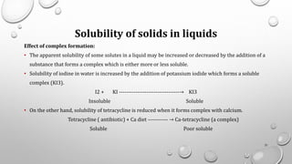 Solubility of solids in liquids
Effect of complex formation:
• The apparent solubility of some solutes in a liquid may be increased or decreased by the addition of a
substance that forms a complex which is either more or less soluble.
• Solubility of iodine in water is increased by the addition of potassium iodide which forms a soluble
complex (KI3).
I2 + KI ---------------------------------→ KI3
Insoluble Soluble
• On the other hand, solubility of tetracycline is reduced when it forms complex with calcium.
Tetracycline ( antibiotic) + Ca diet ----------- → Ca-tetracycline (a complex)
Soluble Poor soluble
31
 