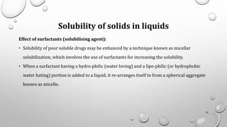 Solubility of solids in liquids
Effect of surfactants (solubilising agent):
• Solubility of poor soluble drugs may be enhanced by a technique known as micellar
solubilization, which involves the use of surfactants for increasing the solubility.
• When a surfactant having a hydro-philic (water loving) and a lipo-philic (or hydrophobic
water hating) portion is added to a liquid, it re-arranges itself to from a spherical aggregate
known as micelle.
32
 