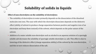 Solubility of solids in liquids
Effect of non-electrolytes on the solubility of electrolytes:
• The solubility of electrolytes in water primarily depends on the dissociation of the dissolved
molecules into ions. The ease with which the electrolyte dissociates depends on the dielectric
effect (ability of solvent to produce charge separation between positive and negative ions of an
electrolyte and keep them ionized) of the solvent, which depends on the polar nature of the
solvent.
• Addition of a water soluble non-electrolyte such as alcohol to an aqueous solution of a sparingly
soluble salt decreases the solubility of sparingly soluble electrolyte i.e. salt. This effect is due to
lowering of the dielectric effect (charge separation ability) of the solvent by the non-electrolyte,
and this in turn reduces dissociation of the salt.
35
 