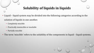 Solubility of liquids in liquids
• Liquid – liquid system may be divided into the following categories according to the
solution of liquids in one another.
• Completely miscible
• Practically immiscible or insoluble
• Partially miscible
• The term ‘miscible’ refers to the solubility of the components in liquid – liquid systems.
37
 
