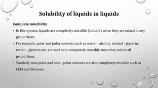 Solubility of liquids in liquids
Complete miscibility
• In this system, liquids are completely miscible (soluble) when they are mixed in any
proportions.
• For example, polar and polar solvents such as water – alcohol, alcohol –glycerin,
water – glycerin etc. are said to be completely miscible since they mix in all
proportions.
• Similarly, non-polar and non – polar solvents are also completely miscible such as
CCl4 and Benzene.
38
 