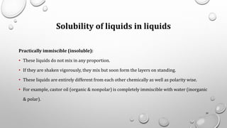 Solubility of liquids in liquids
Practically immiscible (insoluble):
• These liquids do not mix in any proportion.
• If they are shaken vigorously, they mix but soon form the layers on standing.
• These liquids are entirely different from each other chemically as well as polarity wise.
• For example, castor oil (organic & nonpolar) is completely immiscible with water (inorganic
& polar).
39
 
