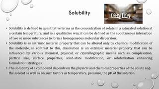 Solubility
• Solubility is defined in quantitative terms as the concentration of solute in a saturated solution at
a certain temperature, and in a qualitative way, it can be defined as the spontaneous interaction
of two or more substances to form a homogeneous molecular dispersion.
• Solubility is an intrinsic material property that can be altered only by chemical modification of
the molecule, in contrast to this, dissolution is an extrinsic material property that can be
influenced by various chemical, physical, or crystallographic means such as complexation,
particle size, surface properties, solid-state modification, or solubilization enhancing
formulation strategies.
• The solubility of a compound depends on the physical and chemical properties of the solute and
the solvent as well as on such factors as temperature, pressure, the pH of the solution.
4
 