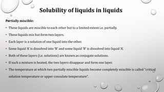 Solubility of liquids in liquids
Partially miscible:
• These liquids are miscible to each other but to a limited extent i.e. partially.
• These liquids mix but form two layers.
• Each layer is a solution of one liquid into the other.
• Some liquid ‘A’ is dissolved into ‘B’ and some liquid ‘B’ is dissolved into liquid ‘A’.
• Both of these layers (i.e. solutions) are known as conjugate solutions.
• If such a mixture is heated, the two layers disappear and form one layer.
• The temperature at which two partially miscible liquids become completely miscible is called “critical
solution temperature or upper consulate temperature”.
40
 