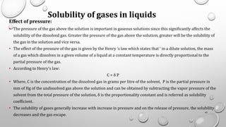 Solubility of gases in liquids
Effect of pressure:
• The pressure of the gas above the solution is important in gaseous solutions since this significantly affects the
solubility of the dissolved gas. Greater the pressure of the gas above the solution, greater will be the solubility of
the gas in the solution and vice versa.
• The effect of the pressure of the gas is given by the Henry ‘s law which states that ‘ in a dilute solution, the mass
of a gas which dissolves in a given volume of a liquid at a constant temperature is directly proportional to the
partial pressure of the gas.
• According to Henry’s law:
C = δ P
• Where, C is the concentration of the dissolved gas in grams per litre of the solvent, P is the partial pressure in
mm of Hg of the undissolved gas above the solution and can be obtained by subtracting the vapor pressure of the
solvent from the total pressure of the solution, δ is the proportionality constant and is referred as solubility
coefficient.
• The solubility of gases generally increase with increase in pressure and on the release of pressure, the solubility
decreases and the gas escape.
42
 