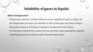 Solubility of gases in liquids
Effect of temperature
• Temperature also has a marked influence on the solubility of a gas in a liquid. As
the temperature increases, the solubility of most of the gases decreases owing to
the greater tendency of the gas to expand in comparison to the solvent.
• It is therefore essential that caution must be exercised when opening the container
containing the gaseous solution under elevated temperature.
43
 