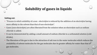Solubility of gases in liquids
Salting out:
• “Process in which solubility of a non - electrolyte is reduced by the addition of an electrolyte having
more affinity to the solvent than that of non-electrolyte”.
• Gases (non-electrolyte) are often liberated from the solution when an electrolyte such as sodium
chloride is added.
• It can be demonstrated by adding a small amount of sodium chloride to a carbonated solution (cold
drinks).
• The liberation of the gas is due to the attraction of salt ions to the water molecules which reduces the
availability of solvent molecules for the gas molecules due its greater affinity for water than that of
gas molecules.
44
 