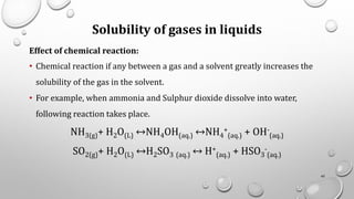 Solubility of gases in liquids
Effect of chemical reaction:
• Chemical reaction if any between a gas and a solvent greatly increases the
solubility of the gas in the solvent.
• For example, when ammonia and Sulphur dioxide dissolve into water,
following reaction takes place.
NH3(g)+ H2O(L) ↔NH4OH(aq.) ↔NH4
+
(aq.) + OH-
(aq.)
SO2(g)+ H2O(L) ↔H2SO3 (aq.) ↔ H+
(aq.) + HSO3
-
(aq.)
45
 