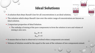 Ideal Solutions
▪ A solution that obeys Raoult’s law for all concentrations is an ideal solution.
▪ The solution which obeys Raoult’s law over the entire range of concentration are known as
ideal solution.
▪ 2 important properties of Ideal Solution:
▪ The enthalpy of mixing of the pure components to form the solution is zero and volume of
mixing is also zero.
Δmix H = 0
Δmix V = 0
▪ It means that no heat is observed or evolved when components are mixed.
▪ Volume of Solution would be the equal to the sum of the volumes of two components mixed.
46
 