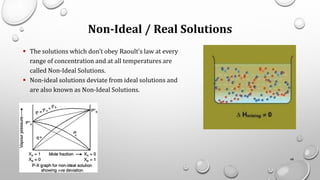 Non-Ideal / Real Solutions
▪ The solutions which don’t obey Raoult’s law at every
range of concentration and at all temperatures are
called Non-Ideal Solutions.
▪ Non-ideal solutions deviate from ideal solutions and
are also known as Non-Ideal Solutions.
48
 