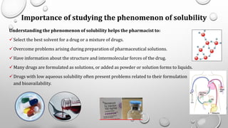 Importance of studying the phenomenon of solubility
Understanding the phenomenon of solubility helps the pharmacist to:
✓Select the best solvent for a drug or a mixture of drugs.
✓Overcome problems arising during preparation of pharmaceutical solutions.
✓Have information about the structure and intermolecular forces of the drug.
✓Many drugs are formulated as solutions, or added as powder or solution forms to liquids.
✓Drugs with low aqueous solubility often present problems related to their formulation
and bioavailability.
5
 