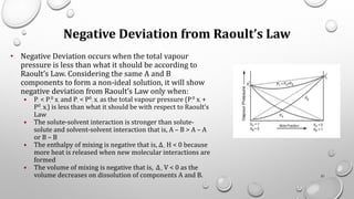 Negative Deviation from Raoult’s Law
• Negative Deviation occurs when the total vapour
pressure is less than what it should be according to
Raoult’s Law. Considering the same A and B
components to form a non-ideal solution, it will show
negative deviation from Raoult’s Law only when:
• PA < PA
0 xA and PB < P0
B xB as the total vapour pressure (PA
0 xA +
P0
B xB) is less than what it should be with respect to Raoult’s
Law
• The solute-solvent interaction is stronger than solute-
solute and solvent-solvent interaction that is, A – B > A – A
or B – B
• The enthalpy of mixing is negative that is, Δmix H < 0 because
more heat is released when new molecular interactions are
formed
• The volume of mixing is negative that is, Δmix V < 0 as the
volume decreases on dissolution of components A and B. 51
 