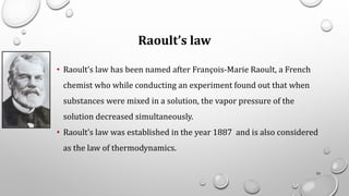 Raoult’s law
• Raoult’s law has been named after François-Marie Raoult, a French
chemist who while conducting an experiment found out that when
substances were mixed in a solution, the vapor pressure of the
solution decreased simultaneously.
• Raoult’s law was established in the year 1887 and is also considered
as the law of thermodynamics.
53
 