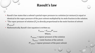 Raoult’s law
• Raoult’s law states that a solvent’s partial vapor pressure in a solution (or mixture) is equal or
identical to the vapor pressure of the pure solvent multiplied by its mole fraction in the solution.
• “The vapor pressure of solution (Ps) is directly proportional to the mole fraction of solvent
(Xsolvent)”.
• Mathematically, Raoult’s law equation is written as;
Psolution = XsolventP0
solvent
Where,
Psolution = vapour pressure of the solution
Xsolvent = mole fraction of the solvent
P0
solvent = vapour pressure of the pure solvent
54
 