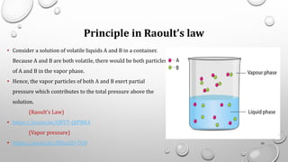 Principle in Raoult’s law
• Consider a solution of volatile liquids A and B in a container.
Because A and B are both volatile, there would be both particles
of A and B in the vapor phase.
• Hence, the vapor particles of both A and B exert partial
pressure which contributes to the total pressure above the
solution.
(Raoult’s Law)
• https://youtu.be/QRYT-QfPBK4
(Vapor pressure)
• https://youtu.be/ffBusZO-TO0 55
 