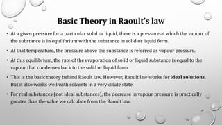 Basic Theory in Raoult’s law
• At a given pressure for a particular solid or liquid, there is a pressure at which the vapour of
the substance is in equilibrium with the substance in solid or liquid form.
• At that temperature, the pressure above the substance is referred as vapour pressure.
• At this equilibrium, the rate of the evaporation of solid or liquid substance is equal to the
vapour that condenses back to the solid or liquid form.
• This is the basic theory behind Raoult law. However, Raoult law works for ideal solutions.
But it also works well with solvents in a very dilute state.
• For real substances (not ideal substances), the decrease in vapour pressure is practically
greater than the value we calculate from the Raoult law.
57
 