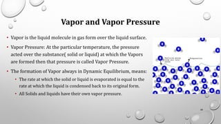 Vapor and Vapor Pressure
• Vapor is the liquid molecule in gas form over the liquid surface.
• Vapor Pressure: At the particular temperature, the pressure
acted over the substance( solid or liquid) at which the Vapors
are formed then that pressure is called Vapor Pressure.
• The formation of Vapor always in Dynamic Equilibrium, means:
• The rate at which the solid or liquid is evaporated is equal to the
rate at which the liquid is condensed back to its original form.
• All Solids and liquids have their own vapor pressure.
58
 