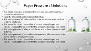 Vapor Pressure of Solutions
• In a closed container at constant temperature an equilibrium vapor
pressure is established.
• Here the Dynamic Equilibrium is established.
• The picture on the left indicates that vapor molecules leave a solvent
to dilute a solution.
• The solute decreases the number of solvent molecules per unit
volume lowering the tendency for the molecules to escape into vapor.
• The vapor pressure of a liquid in Solution and in Pure solvent is much
different.
• The vapor pressure of pure solvent is decreased when the nonvolatile
solute particles are dissolved in it.
• The solute decreases the number of solvent molecules per unit
volume lowering the tendency for the molecules to escape into vapor.
59
 