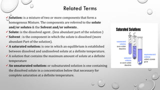 Related Terms
✓Solution: is a mixture of two or more components that form a
homogenous Mixture. The components are referred to the solute
and/or solutes & the Solvent and/or solvents .
✓Solute: is the dissolved agent . (less abundant part of the solution )
✓Solvent : is the component in which the solute is dissolved (more
abundant Part of the solution).
✓A saturated solution: is one in which an equilibrium is established
between dissolved and undissolved solute at a definite temperature.
✓A solution that contains the maximum amount of solute at a definite
temperature
✓An unsaturated solution: or subsaturated solution is one containing
the dissolved solute in a concentration below that necessary for
complete saturation at a definite temperature.
6
 
