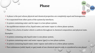 Phase
✓ A phase is the part whose physical and chemical properties are completely equal and homogenous.
✓ It is separated from other parts of the system by interfaces.
✓ A system containing water and its vapor is a two-phase system.
✓ An equilibrium mixture of ice, liquid water, and water vapor is a three phase system.
✓ Phase: It is a form of matter which is uniform throughout in chemical composition and physical state.
Examples:
✓ A system containing only liquid water is one-phase system.
✓ A system containing water and water vapour (gas) is a two phase system.
✓ A system containing liquid water, water vapour and solid ice is a three phase system.
✓ Pure substances (solid, liquid, or gas) made of one chemical species only, is considered as one phase.61
 