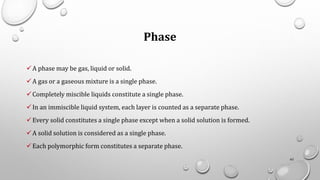 Phase
✓A phase may be gas, liquid or solid.
✓A gas or a gaseous mixture is a single phase.
✓Completely miscible liquids constitute a single phase.
✓In an immiscible liquid system, each layer is counted as a separate phase.
✓Every solid constitutes a single phase except when a solid solution is formed.
✓A solid solution is considered as a single phase.
✓Each polymorphic form constitutes a separate phase.
62
 