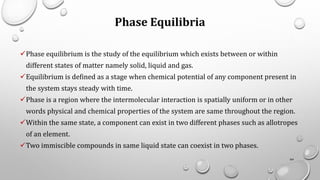 Phase Equilibria
✓Phase equilibrium is the study of the equilibrium which exists between or within
different states of matter namely solid, liquid and gas.
✓Equilibrium is defined as a stage when chemical potential of any component present in
the system stays steady with time.
✓Phase is a region where the intermolecular interaction is spatially uniform or in other
words physical and chemical properties of the system are same throughout the region.
✓Within the same state, a component can exist in two different phases such as allotropes
of an element.
✓Two immiscible compounds in same liquid state can coexist in two phases.
64
 