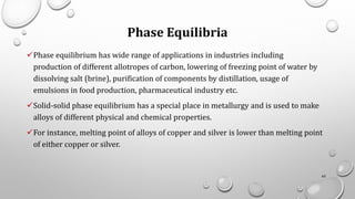 Phase Equilibria
✓Phase equilibrium has wide range of applications in industries including
production of different allotropes of carbon, lowering of freezing point of water by
dissolving salt (brine), purification of components by distillation, usage of
emulsions in food production, pharmaceutical industry etc.
✓Solid-solid phase equilibrium has a special place in metallurgy and is used to make
alloys of different physical and chemical properties.
✓For instance, melting point of alloys of copper and silver is lower than melting point
of either copper or silver.
65
 