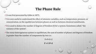 The Phase Rule
✓It was first presented by Gibbs in 1875.
✓It is very useful to understand the effect of intensive variables, such as temperature, pressure, or
concentration, on the equilibrium between phases as well as between chemical constituents.
✓It is used to deduce the number of degrees of freedom (f) for a system. Sometimes called: “the
variance of the system”.
✓For every heterogeneous system in equilibrium, the sum of number of phases and degrees of freedom
is greater than the number of components by two i.e.:
F+P=C+2
F = C-P+2
66
 