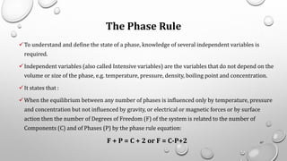 The Phase Rule
✓To understand and define the state of a phase, knowledge of several independent variables is
required.
✓Independent variables (also called Intensive variables) are the variables that do not depend on the
volume or size of the phase, e.g. temperature, pressure, density, boiling point and concentration.
✓It states that :
✓When the equilibrium between any number of phases is influenced only by temperature, pressure
and concentration but not influenced by gravity, or electrical or magnetic forces or by surface
action then the number of Degrees of Freedom (F) of the system is related to the number of
Components (C) and of Phases (P) by the phase rule equation:
F + P = C + 2 or F = C-P+2 67
 